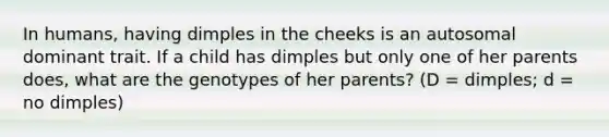 In humans, having dimples in the cheeks is an autosomal dominant trait. If a child has dimples but only one of her parents does, what are the genotypes of her parents? (D = dimples; d = no dimples)