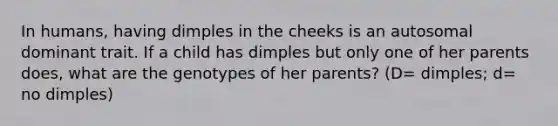 In humans, having dimples in the cheeks is an autosomal dominant trait. If a child has dimples but only one of her parents does, what are the genotypes of her parents? (D= dimples; d= no dimples)