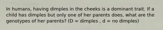 In humans, having dimples in the cheeks is a dominant trait. If a child has dimples but only one of her parents does, what are the genotypes of her parents? (D = dimples , d = no dimples)