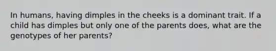 In humans, having dimples in the cheeks is a dominant trait. If a child has dimples but only one of the parents does, what are the genotypes of her parents?