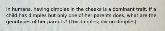 In humans, having dimples in the cheeks is a dominant trait. If a child has dimples but only one of her parents does, what are the genotypes of her parents? (D= dimples; d= no dimples)