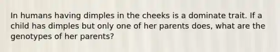 In humans having dimples in the cheeks is a dominate trait. If a child has dimples but only one of her parents does, what are the genotypes of her parents?