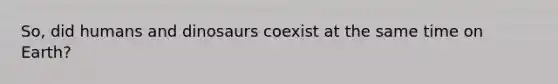 So, did humans and dinosaurs coexist at the same time on Earth?