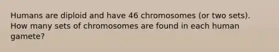 Humans are diploid and have 46 chromosomes (or two sets). How many sets of chromosomes are found in each human gamete?