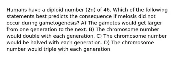 Humans have a diploid number (2n) of 46. Which of the following statements best predicts the consequence if meiosis did not occur during gametogenesis? A) The gametes would get larger from one generation to the next. B) The chromosome number would double with each generation. C) The chromosome number would be halved with each generation. D) The chromosome number would triple with each generation.