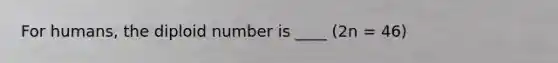 For humans, the diploid number is ____ (2n = 46)