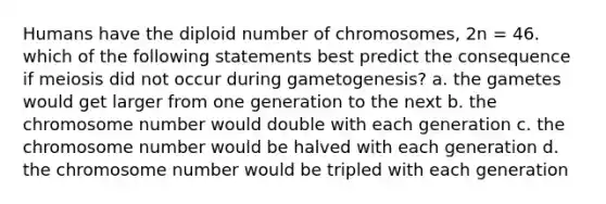 Humans have the diploid number of chromosomes, 2n = 46. which of the following statements best predict the consequence if meiosis did not occur during gametogenesis? a. the gametes would get larger from one generation to the next b. the chromosome number would double with each generation c. the chromosome number would be halved with each generation d. the chromosome number would be tripled with each generation