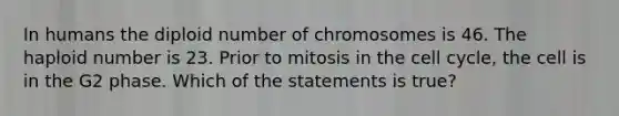 In humans the diploid number of chromosomes is 46. The haploid number is 23. Prior to mitosis in the cell cycle, the cell is in the G2 phase. Which of the statements is true?