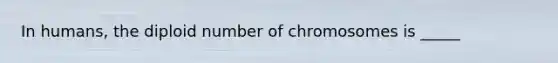 In humans, the diploid number of chromosomes is _____