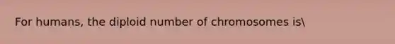 For humans, the diploid number of chromosomes is