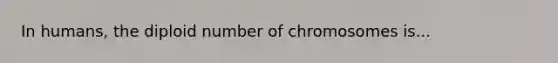 In humans, the diploid number of chromosomes is...