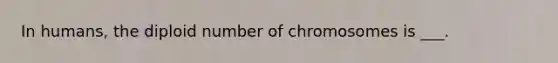 In humans, the diploid number of chromosomes is ___.