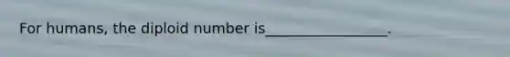 For humans, the diploid number is_________________.