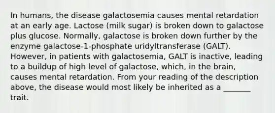 In humans, the disease galactosemia causes mental retardation at an early age. Lactose (milk sugar) is broken down to galactose plus glucose. Normally, galactose is broken down further by the enzyme galactose-1-phosphate uridyltransferase (GALT). However, in patients with galactosemia, GALT is inactive, leading to a buildup of high level of galactose, which, in <a href='https://www.questionai.com/knowledge/kLMtJeqKp6-the-brain' class='anchor-knowledge'>the brain</a>, causes mental retardation. From your reading of the description above, the disease would most likely be inherited as a _______ trait.