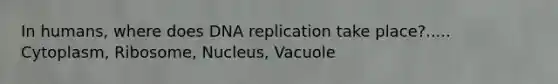 In humans, where does DNA replication take place?..... Cytoplasm, Ribosome, Nucleus, Vacuole