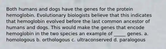 Both humans and dogs have the genes for the protein hemoglobin. Evolutionary biologists believe that this indicates that hemoglobin evolved before the last common ancestor of humans and dogs. This would make the genes that encode hemoglobin in the two species an example of _____ genes. a. homologous b. orthologous c. ultraconserved d. paralogous