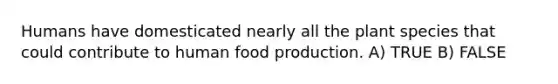 Humans have domesticated nearly all the plant species that could contribute to human food production. A) TRUE B) FALSE