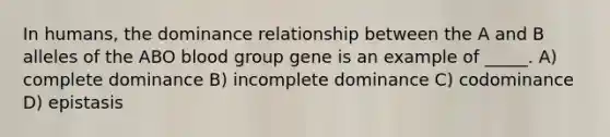 In humans, the dominance relationship between the A and B alleles of the ABO blood group gene is an example of _____. A) complete dominance B) incomplete dominance C) codominance D) epistasis