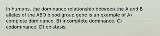 In humans, the dominance relationship between the A and B alleles of the ABO blood group gene is an example of A) complete dominance. B) incomplete dominance. C) codominance. D) epistasis.