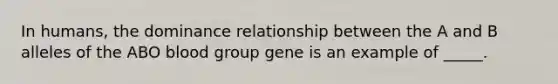 In humans, the dominance relationship between the A and B alleles of the ABO blood group gene is an example of _____.