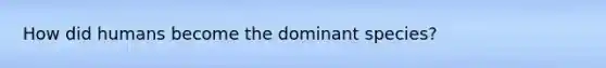 How did humans become the dominant species?