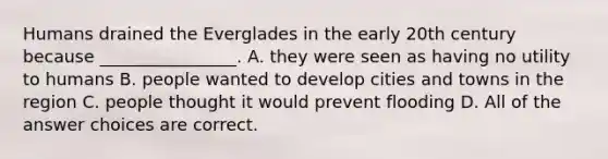 Humans drained the Everglades in the early 20th century because ________________. A. they were seen as having no utility to humans B. people wanted to develop cities and towns in the region C. people thought it would prevent flooding D. All of the answer choices are correct.