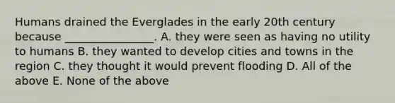 Humans drained the Everglades in the early 20th century because ________________. A. they were seen as having no utility to humans B. they wanted to develop cities and towns in the region C. they thought it would prevent flooding D. All of the above E. None of the above