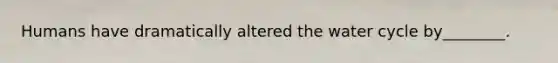 Humans have dramatically altered the water cycle by________.