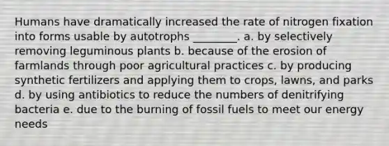 Humans have dramatically increased the rate of nitrogen fixation into forms usable by autotrophs ________. a. by selectively removing leguminous plants b. because of the erosion of farmlands through poor agricultural practices c. by producing synthetic fertilizers and applying them to crops, lawns, and parks d. by using antibiotics to reduce the numbers of denitrifying bacteria e. due to the burning of fossil fuels to meet our energy needs