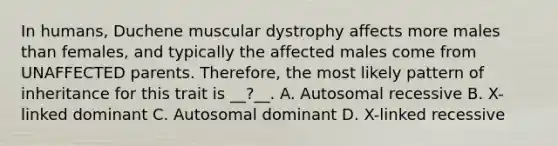 In humans, Duchene muscular dystrophy affects more males than females, and typically the affected males come from UNAFFECTED parents. Therefore, the most likely pattern of inheritance for this trait is __?__. A. Autosomal recessive B. X-linked dominant C. Autosomal dominant D. X-linked recessive