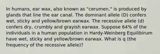 In humans, ear wax, also known as "cerumen," is produced by glands that line the ear canal. The dominant allele (D) confers wet, sticky and yellow/brown earwax. The recessive allele (d) confers dry, crumbly and grayish earwax. Suppose 64% of the individuals in a human population in Hardy-Weinberg Equilibirum have wet, sticky and yellow/brown earwax. What is q (the frequency of the recessive allele)?