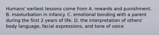 Humans' earliest lessons come from A. rewards and punishment. B. masturbation in infancy. C. emotional bonding with a parent during the first 2 years of life. D. the interpretation of others' body language, facial expressions, and tone of voice