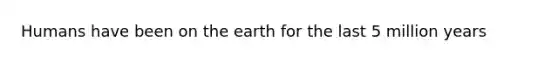 Humans have been on the earth for the last 5 million years