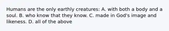 Humans are the only earthly creatures: A. with both a body and a soul. B. who know that they know. C. made in God's image and likeness. D. all of the above