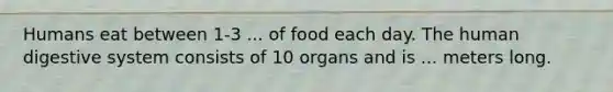 Humans eat between 1-3 ... of food each day. The human digestive system consists of 10 organs and is ... meters long.