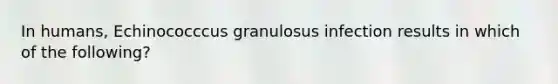 In humans, Echinococccus granulosus infection results in which of the following?