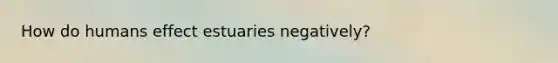 How do humans effect estuaries negatively?
