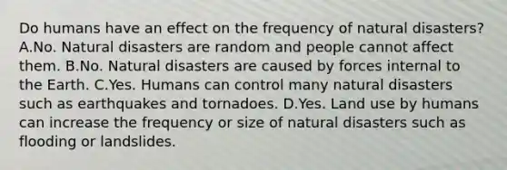 Do humans have an effect on the frequency of natural disasters? A.No. Natural disasters are random and people cannot affect them. B.No. Natural disasters are caused by forces internal to the Earth. C.Yes. Humans can control many natural disasters such as earthquakes and tornadoes. D.Yes. Land use by humans can increase the frequency or size of natural disasters such as flooding or landslides.