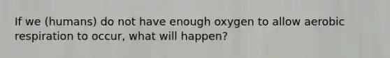 If we (humans) do not have enough oxygen to allow aerobic respiration to occur, what will happen?