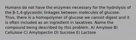 Humans do not have the enzymes necessary for the hydrolysis of the β-1,4-glycosidic linkages between molecules of glucose. Thus, there is a homopolymer of glucose we cannot digest and it is often included as an ingredient in laxatives. Name the compound being described by this problem. A) Amylose B) Cellulose C) Amylopectin D) Sucrose E) Lactose