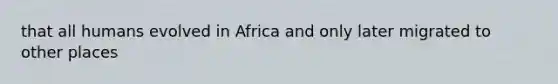 that all humans evolved in Africa and only later migrated to other places