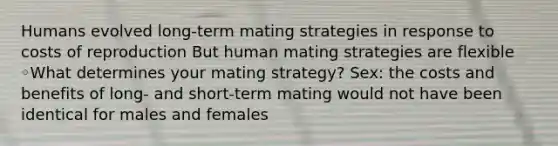 Humans evolved long-term mating strategies in response to costs of reproduction But human mating strategies are flexible ◦What determines your mating strategy? Sex: the costs and benefits of long- and short-term mating would not have been identical for males and females