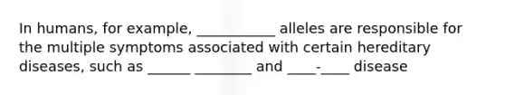 In humans, for example, ___________ alleles are responsible for the multiple symptoms associated with certain hereditary diseases, such as ______ ________ and ____-____ disease