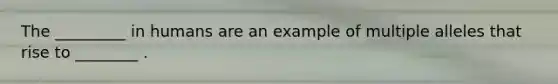 The _________ in humans are an example of multiple alleles that rise to ________ .