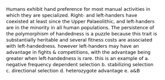 Humans exhibit hand preference for most manual activities in which they are specialized. Right- and left-handers have coexisted at least since the Upper Palaeolithic, and left-handers are in the minority in all human populations. The persistence of the polymorphism of handedness is a puzzle because this trait is substantially heritable and several fitness costs are associated with left-handedness. however left-handers may have an advantage in fights & competitions, with the advantage being greater when left-handedness is rare. this is an example of a. negative frequency dependent selection b. stabilizing selection c. directional selection d. heterozygote advantage e. a&B