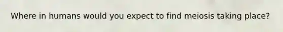 Where in humans would you expect to find meiosis taking place?