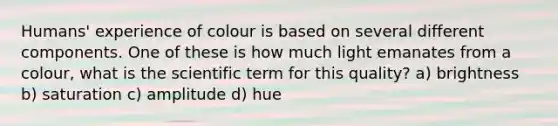 Humans' experience of colour is based on several different components. One of these is how much light emanates from a colour, what is the scientific term for this quality? a) brightness b) saturation c) amplitude d) hue