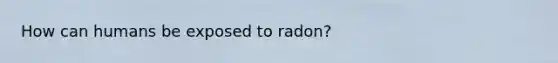 How can humans be exposed to radon?