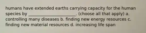 humans have extended earths carrying capacity for the human species by _______________________. (choose all that apply) a. controlling many diseases b. finding new <a href='https://www.questionai.com/knowledge/kyftsbrrw7-energy-resources' class='anchor-knowledge'>energy resources</a> c. finding new material resources d. increasing life span