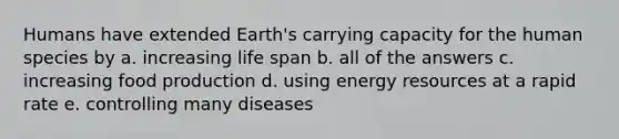 Humans have extended Earth's carrying capacity for the human species by a. increasing life span b. all of the answers c. increasing food production d. using energy resources at a rapid rate e. controlling many diseases